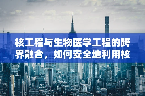 核工程与生物医学工程的跨界融合，如何安全地利用核能促进医疗技术创新？