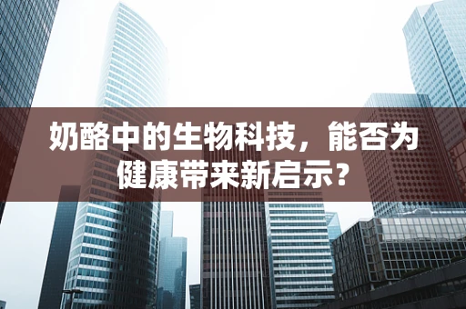 奶酪中的生物科技，能否为健康带来新启示？