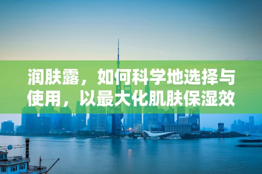 润肤露，如何科学地选择与使用，以最大化肌肤保湿效果？