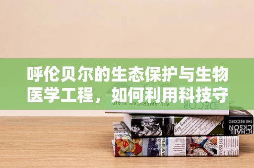 呼伦贝尔的生态保护与生物医学工程，如何利用科技守护草原的‘绿色心脏’？