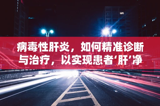 病毒性肝炎，如何精准诊断与治疗，以实现患者‘肝’净重生？