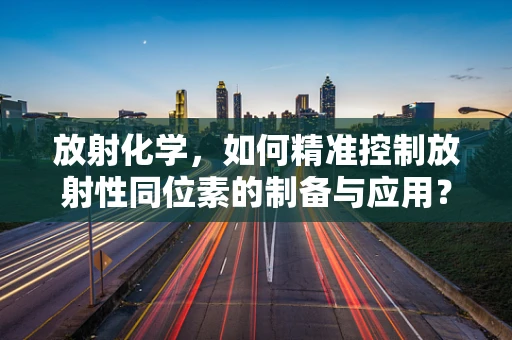 放射化学，如何精准控制放射性同位素的制备与应用？