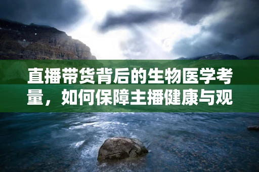 直播带货背后的生物医学考量，如何保障主播健康与观众安全？