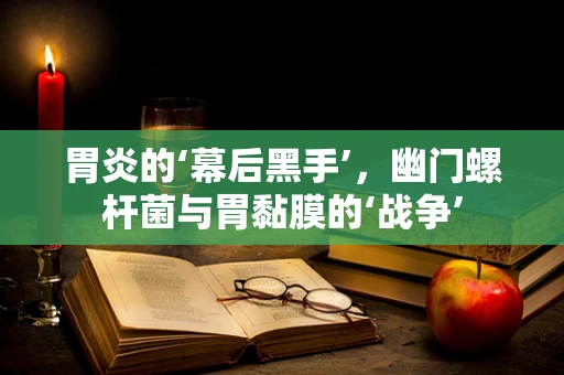 胃炎的‘幕后黑手’，幽门螺杆菌与胃黏膜的‘战争’