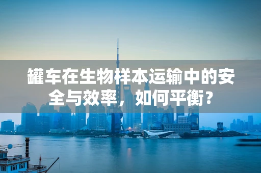 罐车在生物样本运输中的安全与效率，如何平衡？