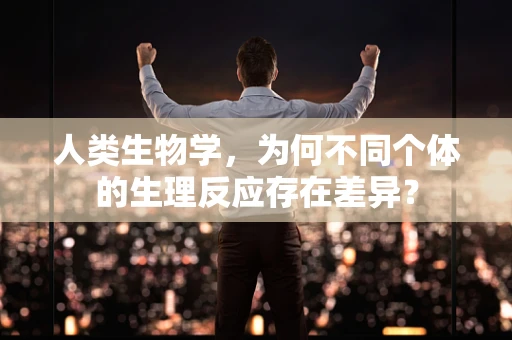人类生物学，为何不同个体的生理反应存在差异？