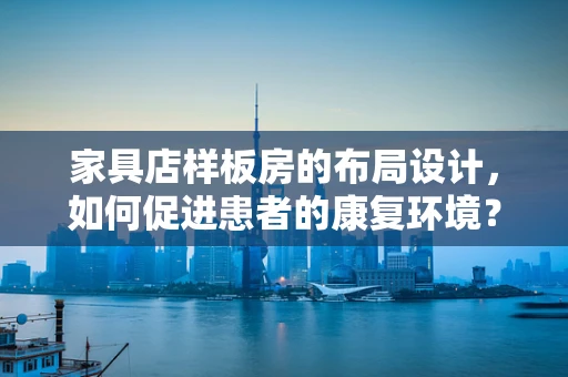 家具店样板房的布局设计，如何促进患者的康复环境？