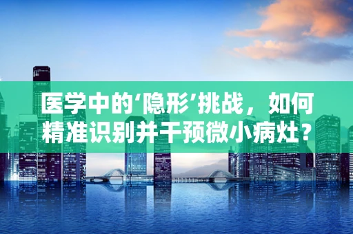 医学中的‘隐形’挑战，如何精准识别并干预微小病灶？