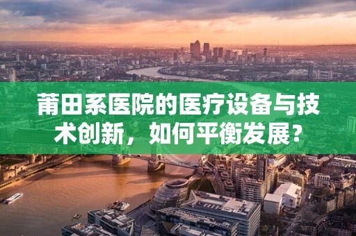 莆田系医院的医疗设备与技术创新，如何平衡发展？