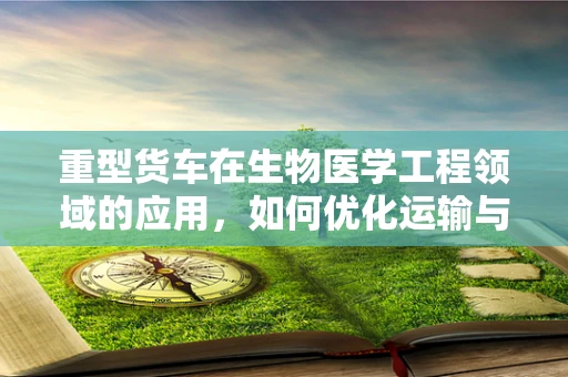 重型货车在生物医学工程领域的应用，如何优化运输与急救的‘黄金时间’？
