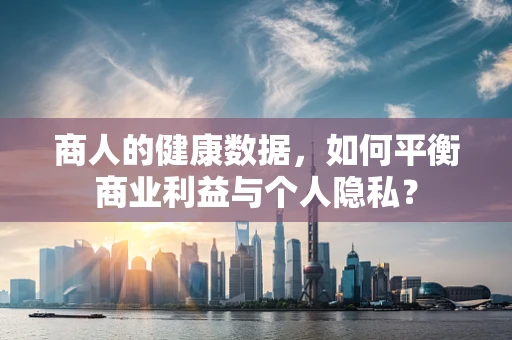 商人的健康数据，如何平衡商业利益与个人隐私？