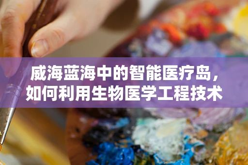 威海蓝海中的智能医疗岛，如何利用生物医学工程技术提升海岛医疗水平？