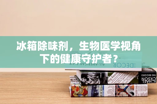 冰箱除味剂，生物医学视角下的健康守护者？