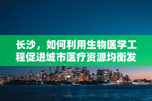 长沙，如何利用生物医学工程促进城市医疗资源均衡发展？
