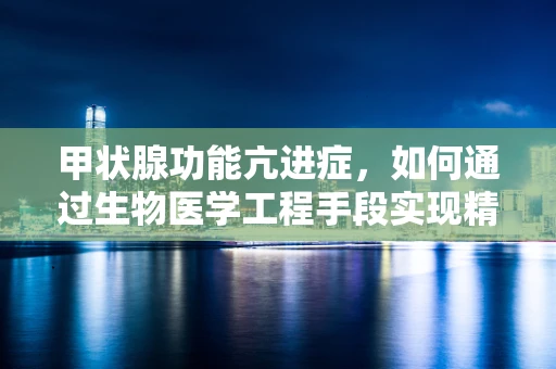 甲状腺功能亢进症，如何通过生物医学工程手段实现精准治疗？