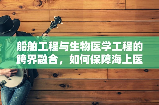 船舶工程与生物医学工程的跨界融合，如何保障海上医疗救援的未来？
