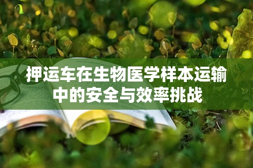 押运车在生物医学样本运输中的安全与效率挑战