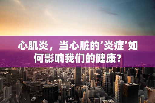 心肌炎，当心脏的‘炎症’如何影响我们的健康？