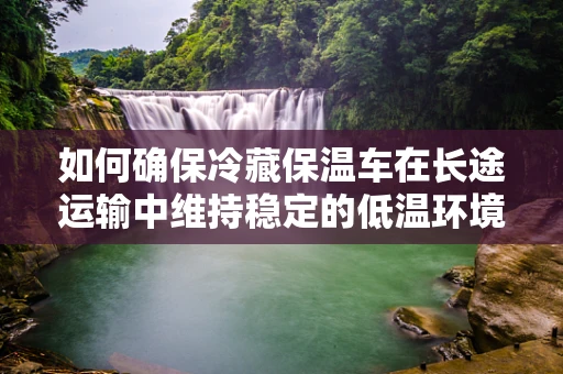 如何确保冷藏保温车在长途运输中维持稳定的低温环境？