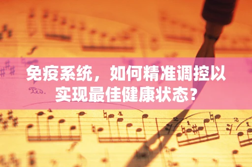 免疫系统，如何精准调控以实现最佳健康状态？