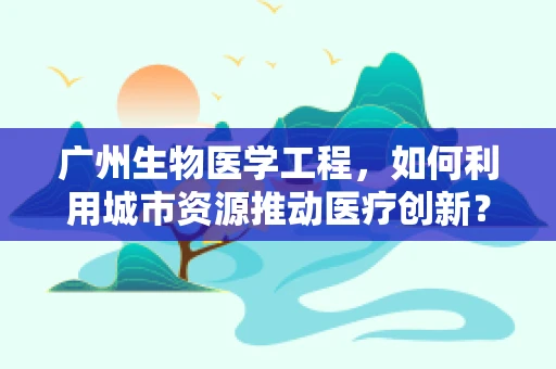 广州生物医学工程，如何利用城市资源推动医疗创新？