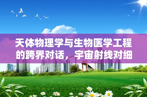 天体物理学与生物医学工程的跨界对话，宇宙射线对细胞影响之谜