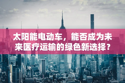太阳能电动车，能否成为未来医疗运输的绿色新选择？