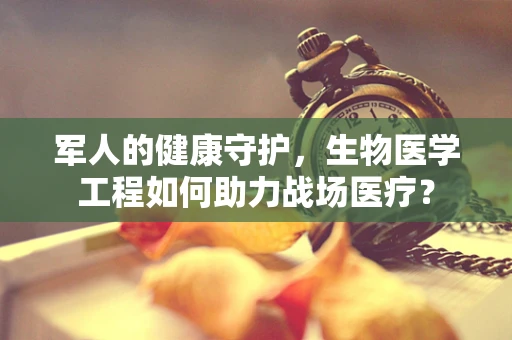 军人的健康守护，生物医学工程如何助力战场医疗？