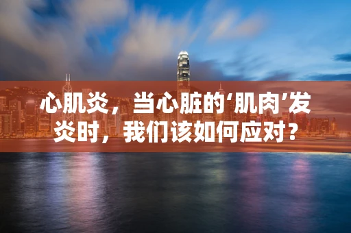 心肌炎，当心脏的‘肌肉’发炎时，我们该如何应对？