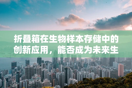 折叠箱在生物样本存储中的创新应用，能否成为未来生物样本库的变形金刚？