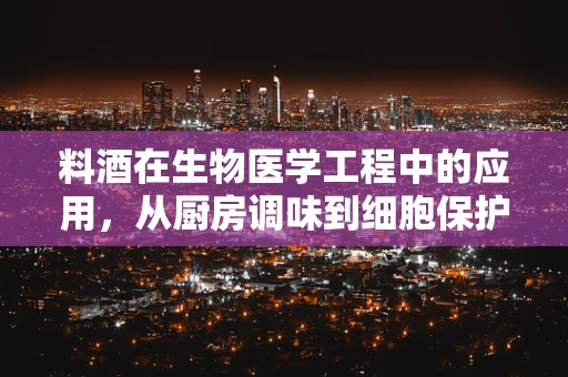 料酒在生物医学工程中的应用，从厨房调味到细胞保护的奇妙之旅
