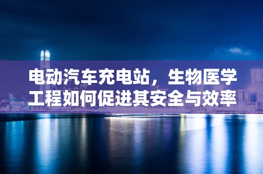 电动汽车充电站，生物医学工程如何促进其安全与效率？