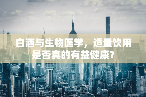 白酒与生物医学，适量饮用是否真的有益健康？