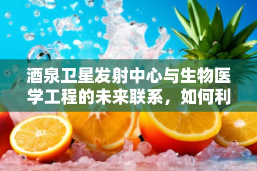 酒泉卫星发射中心与生物医学工程的未来联系，如何利用太空环境促进生命科学研究？
