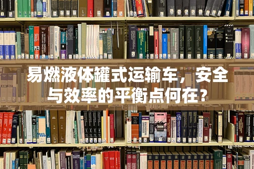 易燃液体罐式运输车，安全与效率的平衡点何在？