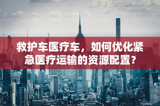 救护车医疗车，如何优化紧急医疗运输的资源配置？