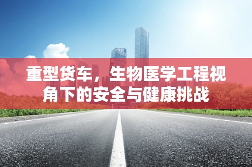 重型货车，生物医学工程视角下的安全与健康挑战