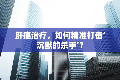 肝癌治疗，如何精准打击‘沉默的杀手’？