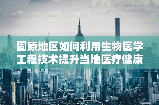 固原地区如何利用生物医学工程技术提升当地医疗健康水平？