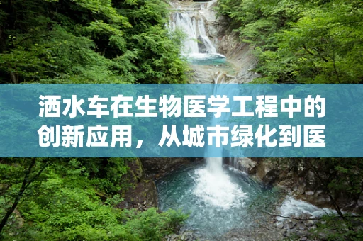 洒水车在生物医学工程中的创新应用，从城市绿化到医疗物资的智能配送