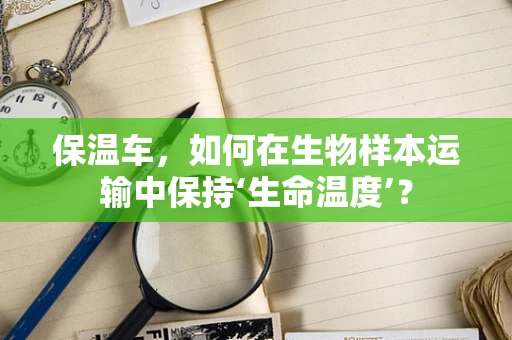 保温车，如何在生物样本运输中保持‘生命温度’？