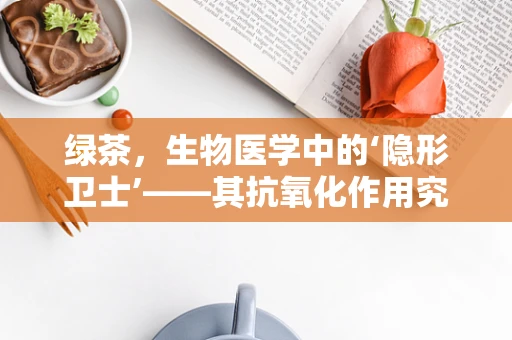 绿茶，生物医学中的‘隐形卫士’——其抗氧化作用究竟有多强？