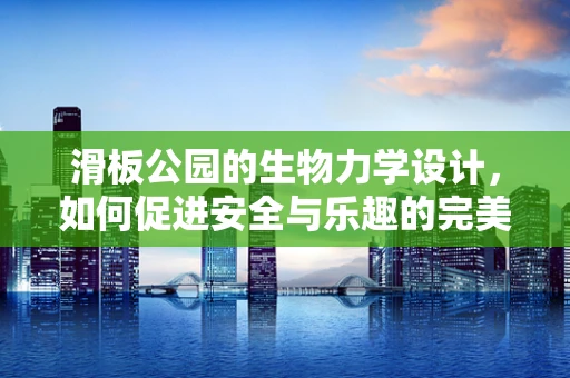 滑板公园的生物力学设计，如何促进安全与乐趣的完美结合？