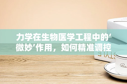 力学在生物医学工程中的‘微妙’作用，如何精准调控细胞行为？