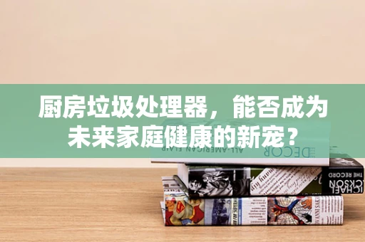 厨房垃圾处理器，能否成为未来家庭健康的新宠？