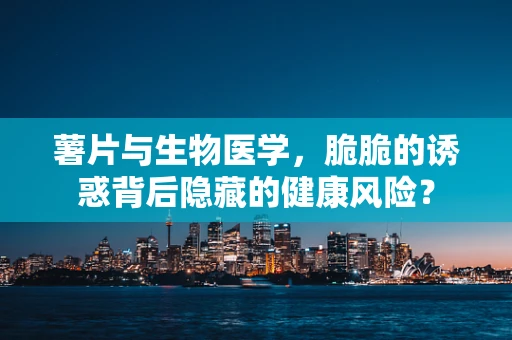 薯片与生物医学，脆脆的诱惑背后隐藏的健康风险？