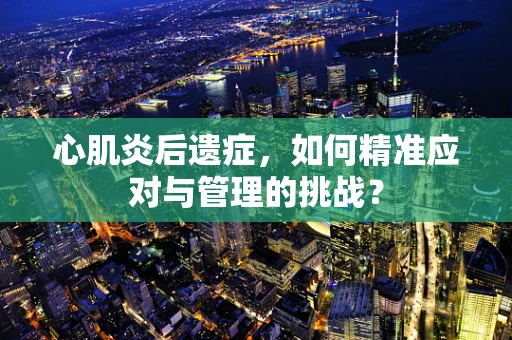 心肌炎后遗症，如何精准应对与管理的挑战？