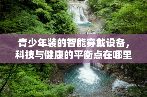 青少年装的智能穿戴设备，科技与健康的平衡点在哪里？