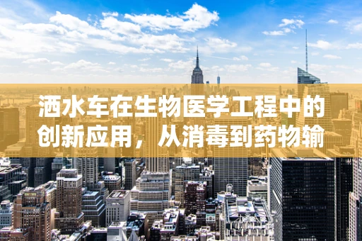 洒水车在生物医学工程中的创新应用，从消毒到药物输送的跨界探索