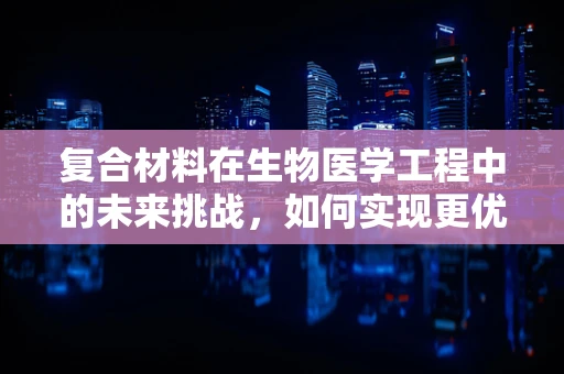复合材料在生物医学工程中的未来挑战，如何实现更优的生物相容性与机械性能的平衡？